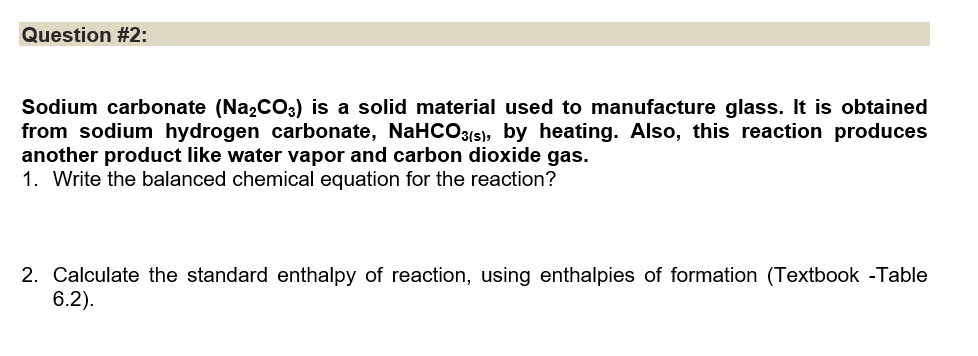 Question #2:
Sodium carbonate (Na₂CO3) is a solid material used to manufacture glass. It is obtained
from sodium hydrogen carbonate, NaHCO3(s), by heating. Also, this reaction produces
another product like water vapor and carbon dioxide gas.
1. Write the balanced chemical equation for the reaction?
2. Calculate the standard enthalpy of reaction, using enthalpies of formation (Textbook -Table
6.2).