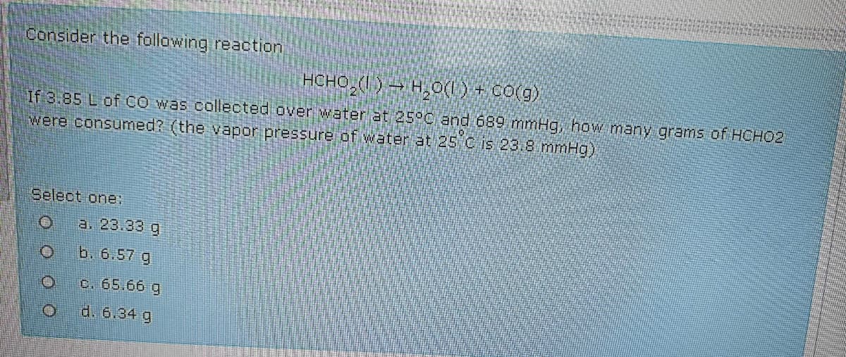 Consider the following reaotion
HCHO,( ) → H,0(U) + CO(g)
If 3.85 L of CO was cllected over water at 25C and 689 mmHg, how many grams of HCHO2
were consumed? (the vapor pressure of water at 25 C is 23.8 mmHg)
Select one:
a. 23.33 g
b. 6.57 g
c. 65.66 g
d. 6.34 g
o ooo
