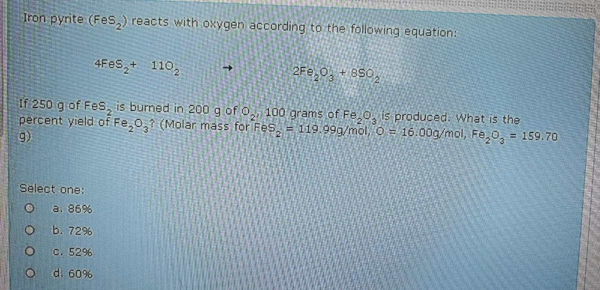 Iron pyrte (Fes,) reacts with oxygen according to the following equation:
4FES,+ 110,
2Fe,0, + 850,
If 250 g of FeS, is burned in 200 g of 0,, 100 grams of Fe,0, is produced. What is the
percent yield of Fe,0,? (Molar mass for FeS, = 119.999/mol, o = 16.00g/mol, Fe,0, = 159.70
Select one:
a. 86%
b. 72%
c. 52%
d. 60%
