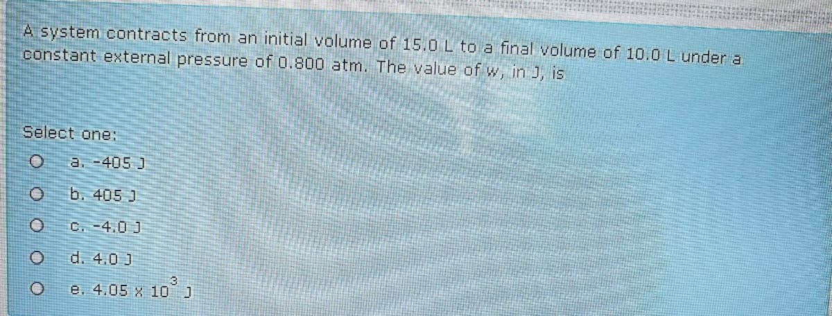 A system contracts from an initial volume of 15.OL to a final volume of 10,0 L under a
constant external pressure of 0.800 atm. The value of w, in J, is
Select one:
a. -405 )
b. 405 J
C.-4.0 J
d. 4.0 J
e. 4.05 x 10
