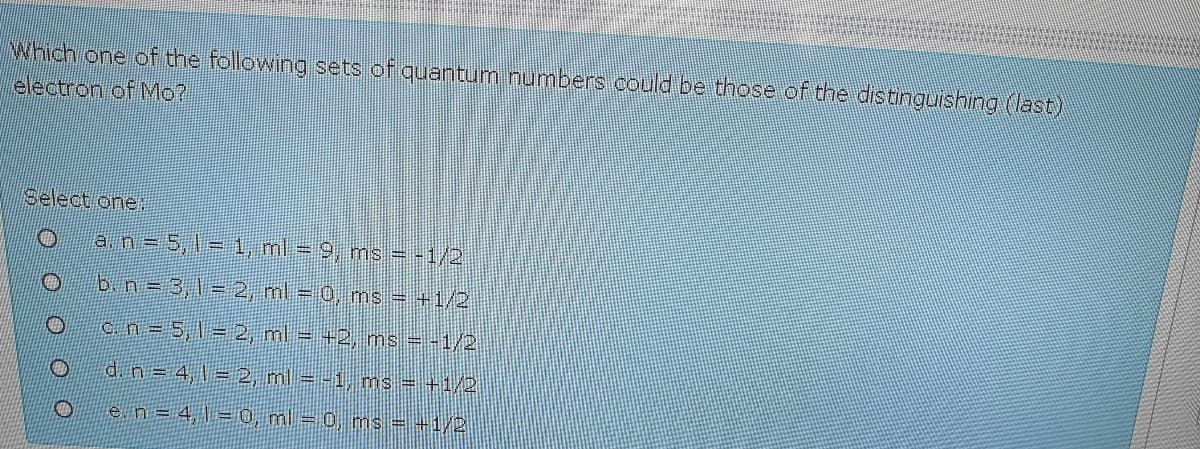 Which one of the following sets of quantum numbers could be those of the distinguishing (last)
electron of Mo?
Select one:
o an 5,T= 1, ml = 9, ms = -1/2
b.n= 3,1= 2, ml = 0, ms = +1/2
Ocn=5,l = 2, ml = +2, ms - -1/2
d. n= 4,1 = 2, ml = -1, ms = +1/2
e.n = 4, \ = 0, ml = 0, ms = +1/2
