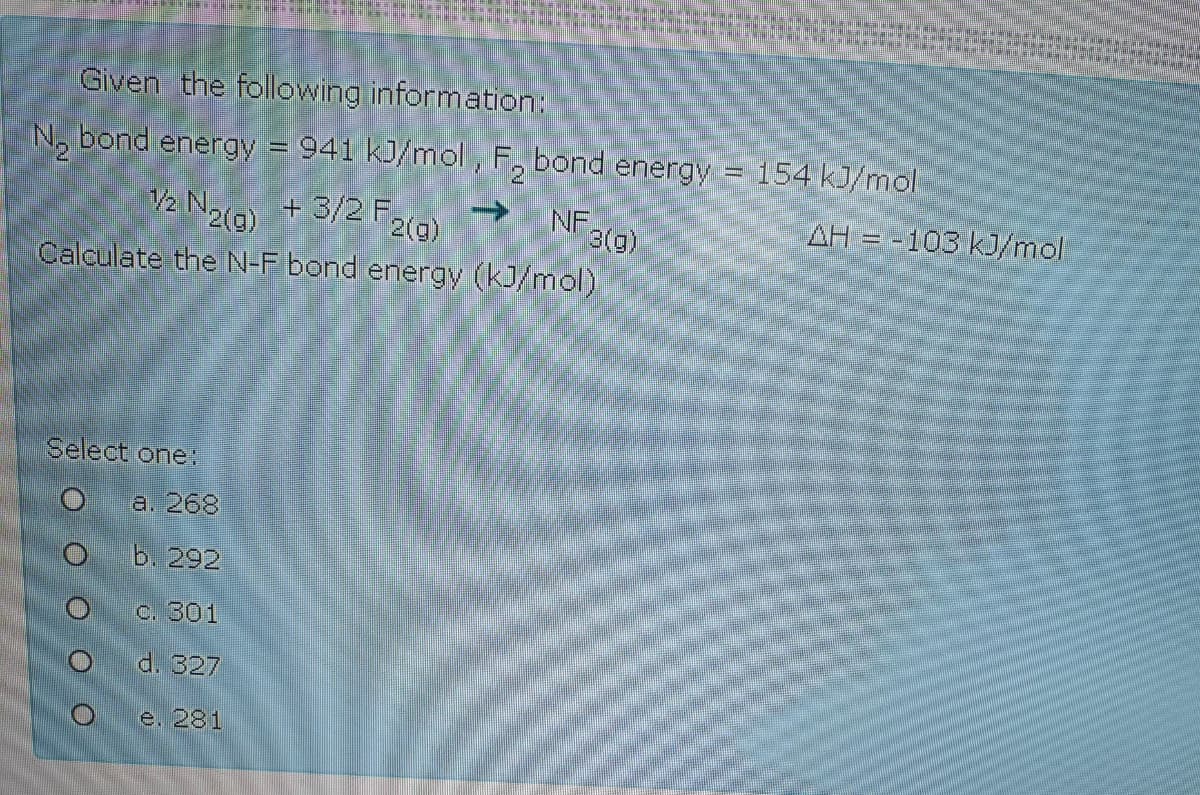 Given the following information:
N, bond energy = 941 kJ/mol , F, bond energy = 154 kJ/mol
%3D
V2 N2(3)
+ 3/2 F2(g)
NF,
3(a)
AH = -103 kJ/mol
Calculate the N-F bond energy (kJ/mol)
Select one:
a. 268
b. 292
C. 301
d. 327
e. 281
O O O O OO
