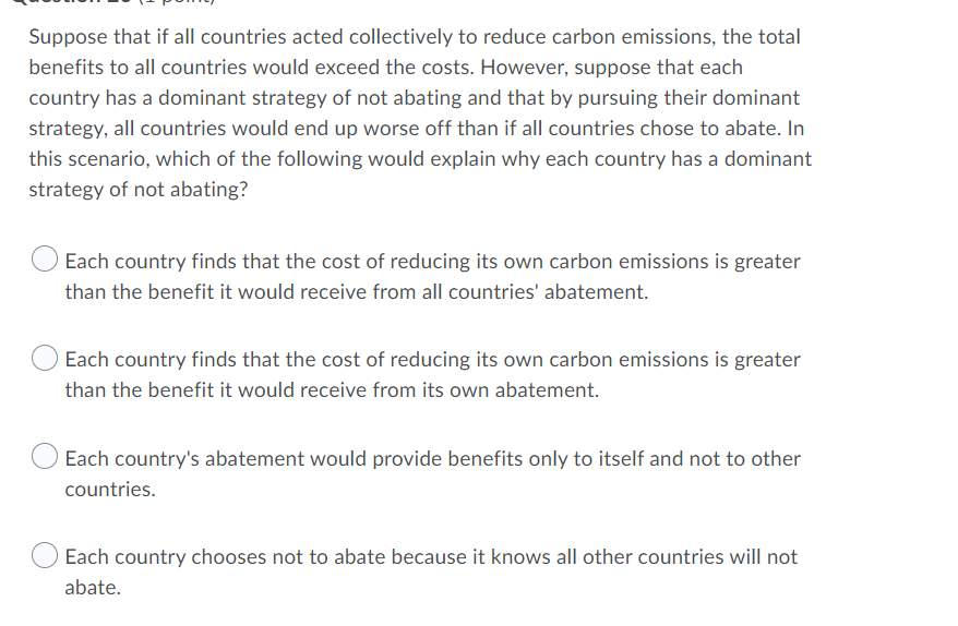 Suppose that if all countries acted collectively to reduce carbon emissions, the total
benefits to all countries would exceed the costs. However, suppose that each
country has a dominant strategy of not abating and that by pursuing their dominant
strategy, all countries would end up worse off than if all countries chose to abate. In
this scenario, which of the following would explain why each country has a dominant
strategy of not abating?
Each country finds that the cost of reducing its own carbon emissions is greater
than the benefit it would receive from all countries' abatement.
Each country finds that the cost of reducing its own carbon emissions is greater
than the benefit it would receive from its own abatement.
Each country's abatement would provide benefits only to itself and not to other
countries.
Each country chooses not to abate because it knows all other countries will not
abate.
