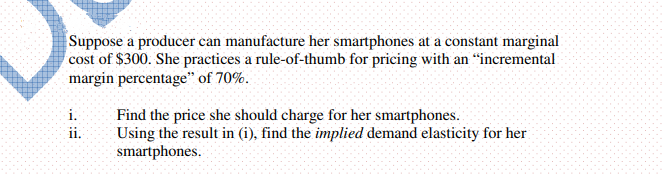 Suppose a producer can manufacture her smartphones at a constant marginal
cost of $300. She practices a rule-of-thumb for pricing with an "incremental
margin percentage" of 70%.
i.
Find the price she should charge for her smartphones.
Using the result in (i), find the implied demand elasticity for her
smartphones.
ii.
