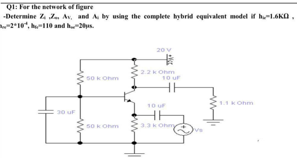 Q1: For the network of figure
-Determine Zi ,Zo, Av, and A; by using the complete hybrid equivalent model if hie=1.6KQ,
Are=2*10, hre-110 and hoe=20us.
20 V
2.2 kOhm
10 UF
50 k Ohm
1.1 k Ohm
10 UF
30 uF
50 k Ohm
3.3 k Oh +vs
