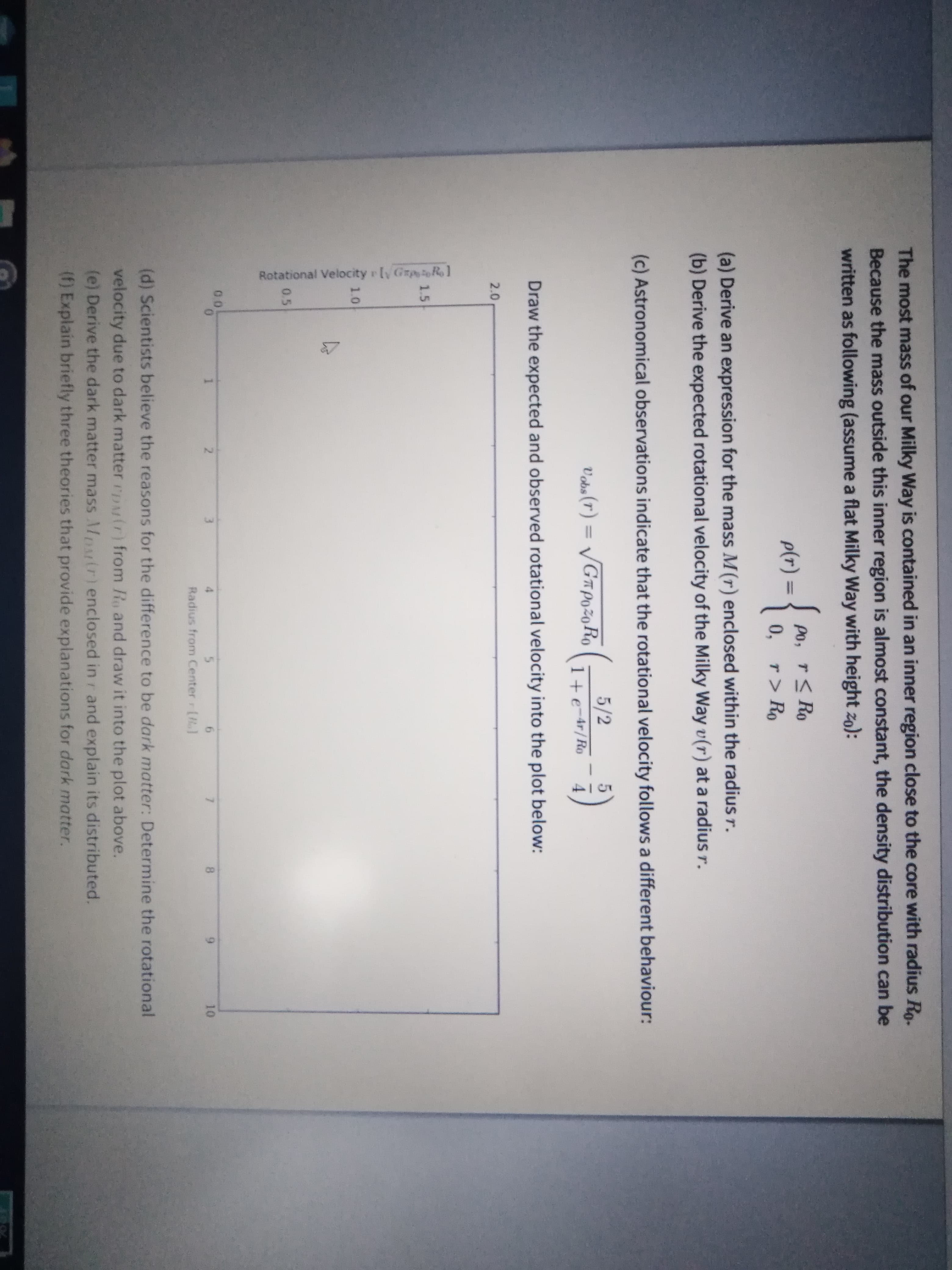 (d) Scientists believe the reasons for the difference
velocity due to dark matter rDMir) from Ro and dra
(e) Derive the dark matter mass Mprtr)enclosed in
(f) Explain briefly three theories that provide explan.
