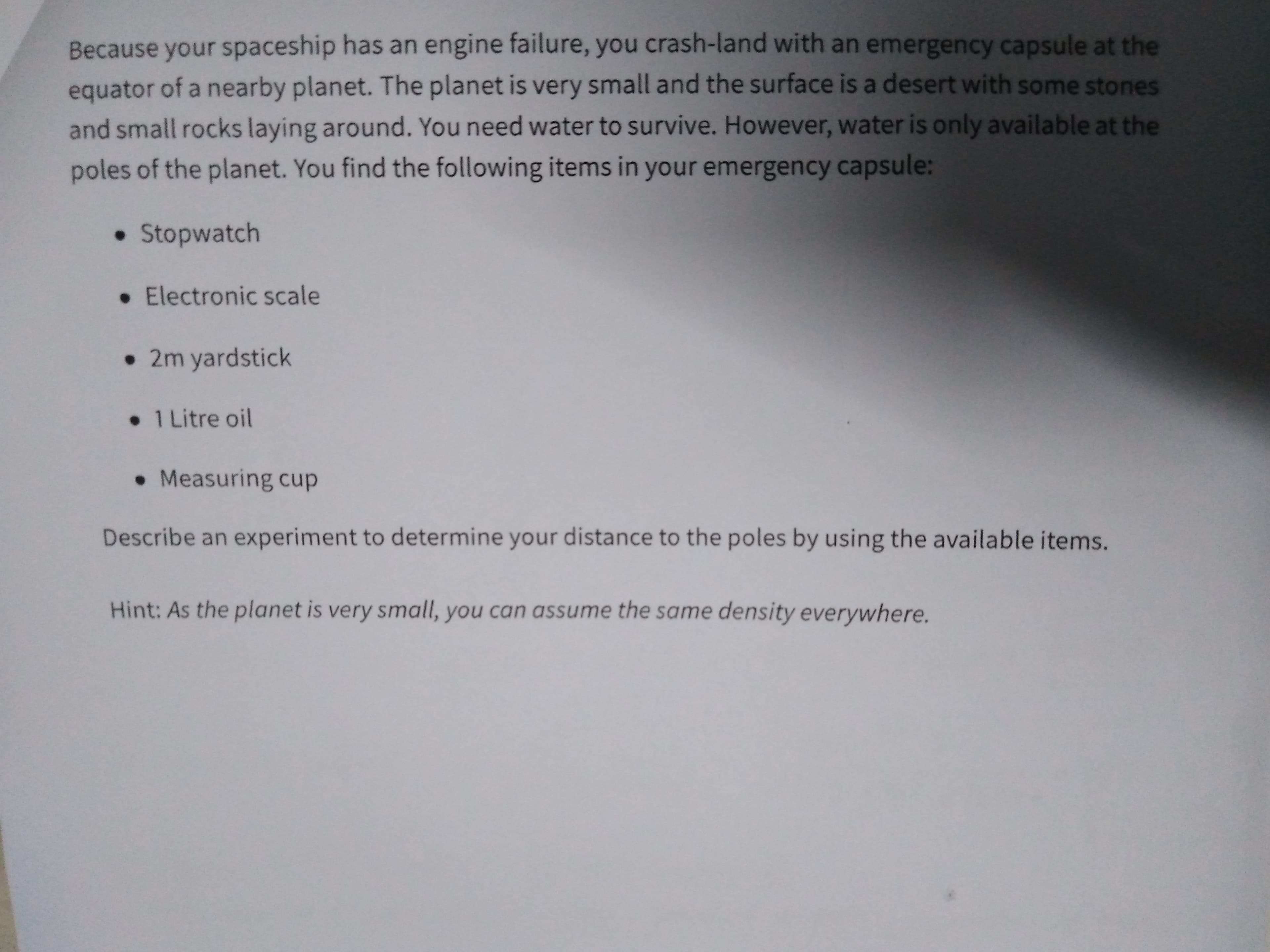 Because your spaceship has an engine failure, you crash-land with an emergency capsule at the
equator of a nearby planet. The planet is very small and the surface is a desert with some stones
and small rocks laying around. You need water to survive. However, water is only available at the
poles of the planet. You find the following items in your emergency capsule:
