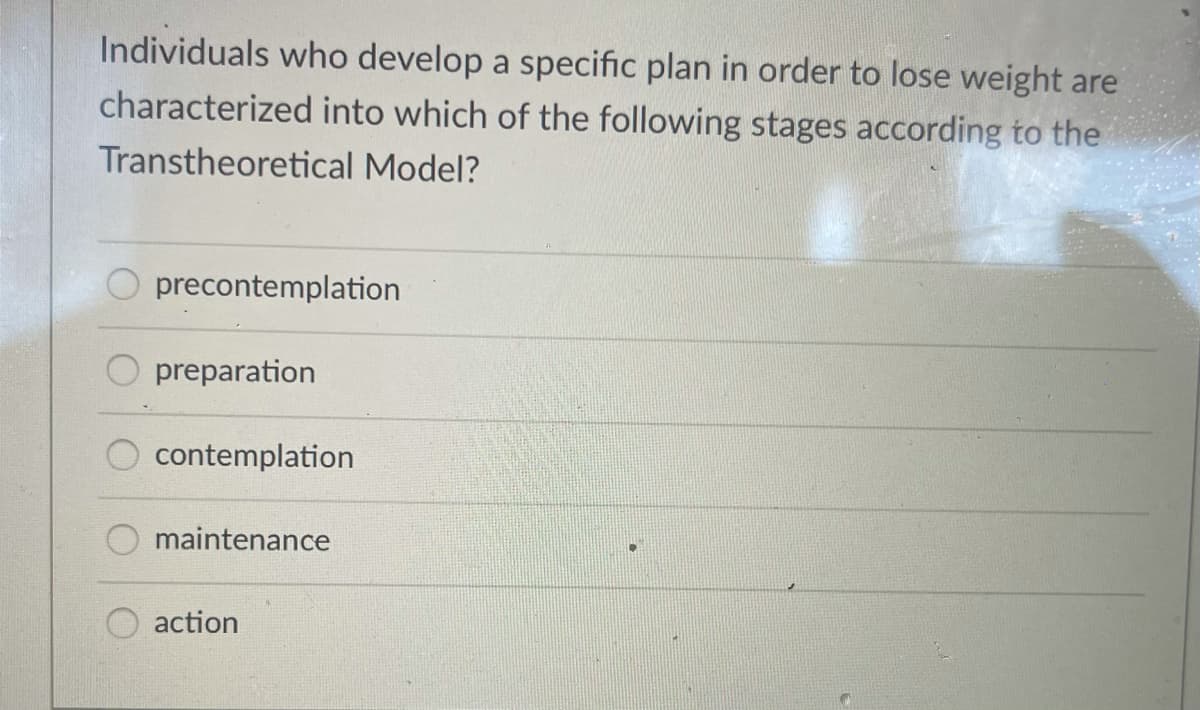 Individuals who develop a specific plan in order to lose weight are
characterized into which of the following stages according to the
Transtheoretical Model?
O precontemplation
preparation
contemplation
maintenance
action
