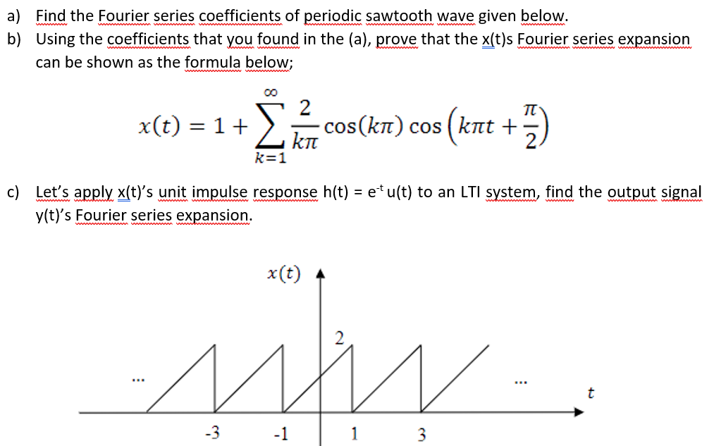 a) Find the Fourier series coefficients of periodic sawtooth wave given below.
b) Using the coefficients that you found in the (a), prove that the x(t)s Fourier series expansion
can be shown as the formula below;
2
x(t) = 1+
cos (kn) cos ( knt +
kn
%3D
k=1
c) Let's apply x(t)'s unit impulse response h(t) = e* u(t) to an LTI system, find the output signal
y(t)'s Fourier series expansion.
x(t)
-3
-1
1
3
