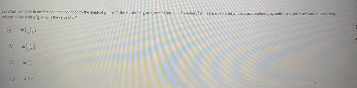a
Let R be the region in the first quadrant bounded by the graph of y = e, the x-axis, the y-axis, and the line x = b. Region R is the base of a solid whose cross sections perpendicular to the x-axis are squares. If the
volume of the solid is 4, what is the value of b?
In (√7)
A
B
In (3/7)
In (2/2)
95
In 9