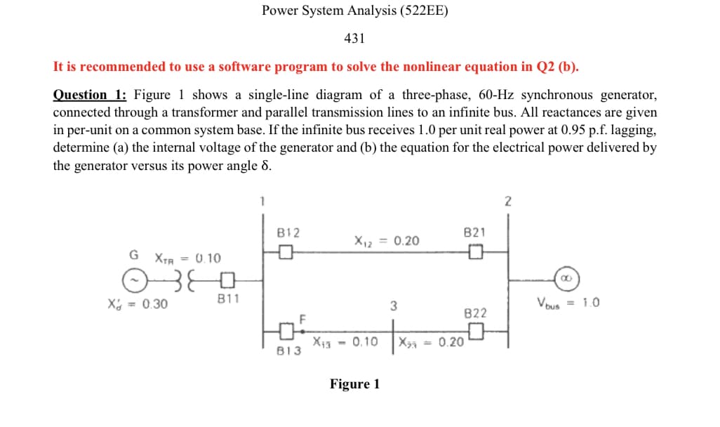 Power System Analysis (522EE)
431
It is recommended to use a software program to solve the nonlinear equation in Q2 (b).
Question 1: Figure 1 shows a single-line diagram of a three-phase, 60-Hz synchronous generator,
connected through a transformer and parallel transmission lines to an infinite bus. All reactances are given
in per-unit on a common system base. If the infinite bus receives 1.0 per unit real power at 0.95 p.f. lagging,
determine (a) the internal voltage of the generator and (b) the equation for the electrical power delivered by
the generator versus its power angle 8.
B12
B21
X12 = 0.20
G XTB = 0.10
B11
X = 0.30
Vous = 1.0
822
Xi3 - 0.10
= 0.20
B13
Figure 1

