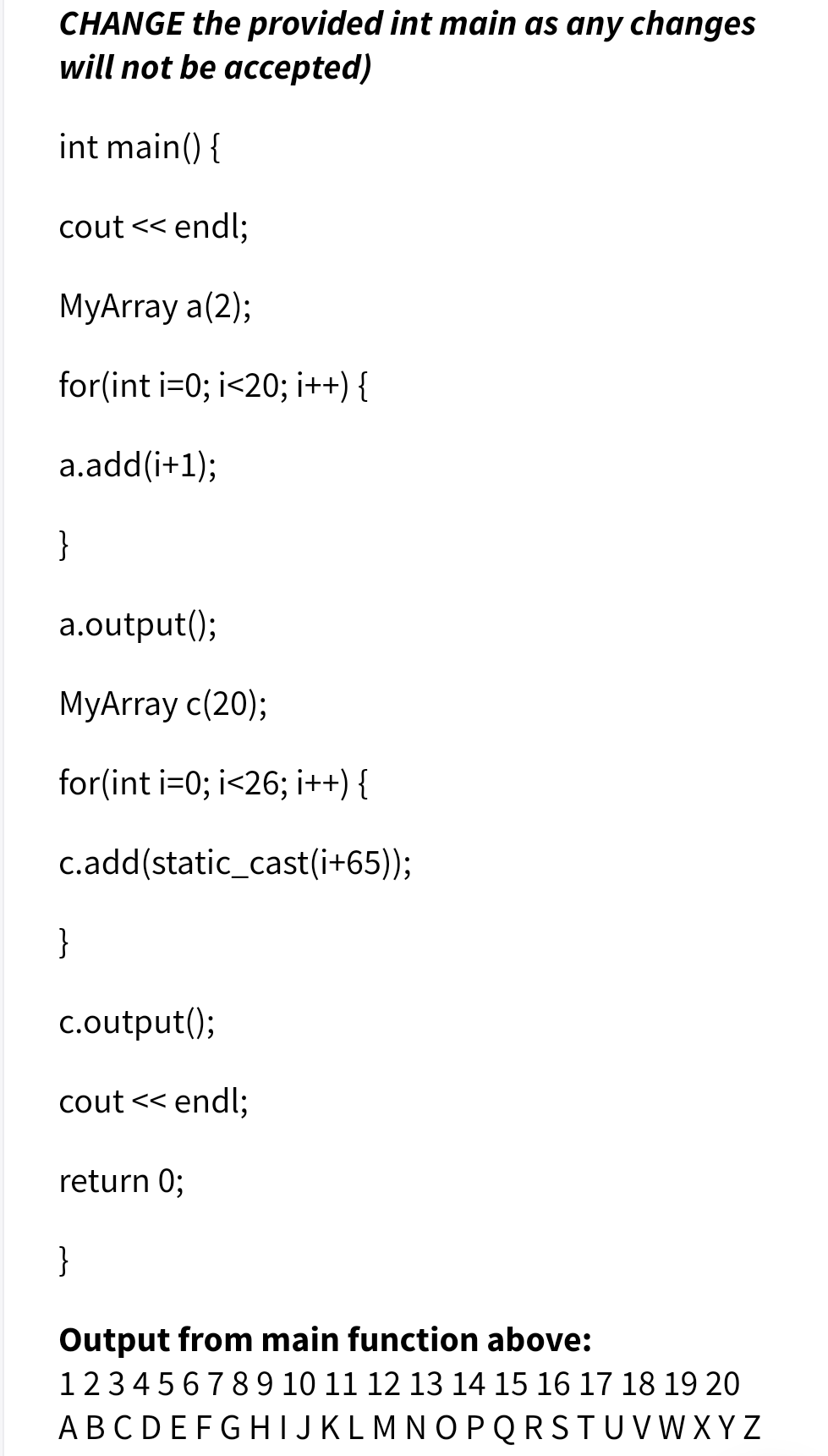 CHANGE the provided int main as any changes
will not be accepted)
int main() {
cout << endl;
MyArray a(2);
for(int i=0; i<20; i++) {
a.add(i+1);
}
a.output();
MyArray c(20);
for(int i=0; i<26; i++) {
c.add(static_cast(i+65));
}
c.output();
cout << endl;
return 0;
}
Output from main function above:
123456789 10 11 12 13 14 15 16 17 18 19 20
ABCDEFGHIJKLMNOPQRSTUVW XY Z
