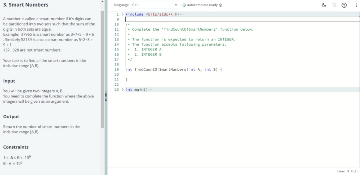 3. Smart Numbers
language C++
G autocomplete.ready O
1 > #include <bits/stdc++.h>
A number is called a smart number if it's digits can
be partitioned into two sets such that the sum of the
digits in both sets are equal.
Example: 37965 is a smart number as 3+7+5 = 9 +6
. Similarly 52139 is also a smart number as 5+2+3 =
9
10
11
* Complete the 'findCount0fSmartNumbers' function below.
12
* The function is expected to return an INTEGER.
* The function accepts following parameters:
1. INTEGER A
* 2. INTEGERB
13
9+1.
14
137, 328 are not smart numbers.
15
16
Your task is to find all the smart numbers in the
17
*/
18
inclusive range [A,B] .
19
int findCountofSmartNumbers(int A, int B) {
20
21 }
Input
22
23 > int main()---
You will be given two integers A, B.
You need to complete the function where the above
integers will be given as an argument.
Output
Return the number of smart numbers in the
inclusive range [A,B].
Constraints
1s ASBS 109
B-A s 106
Line: 9 Col:
