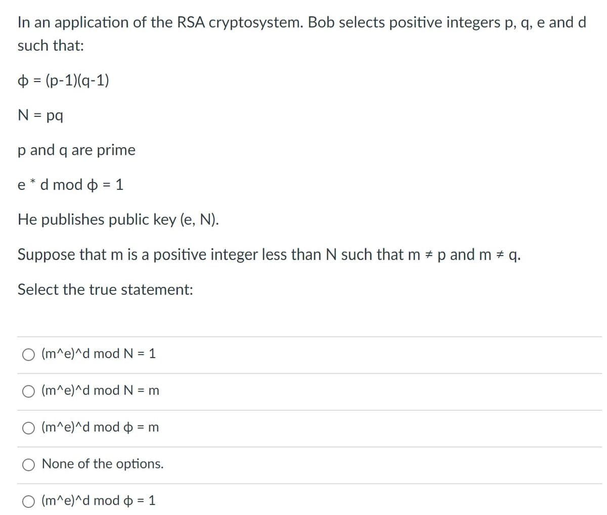 In an application of the RSA cryptosystem. Bob selects positive integers p, q, e and d
such that:
ф% (р-1)(q-1)
N = pq
p and q are prime
e * d mod o = 1
He publishes public key (e, N).
Suppose that m is a positive integer less than N such that m # p and m # q.
Select the true statement:
(m^e)^d mod N = 1
(m^e)^d mod N = m
(m^e)^d mod o = m
%3D
None of the options.
(m^e)^d mod o = 1
