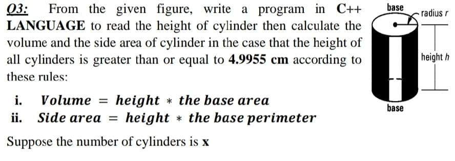 base
Q3:
LANGUAGE to read the height of cylinder then calculate the
volume and the side area of cylinder in the case that the height of
all cylinders is greater than or equal to 4.9955 cm according to
From the given figure, write a program in C++
radius r
height h
these rules:
i.
Volume = height * the base area
%3D
base
ii.
Side area =
height * the base perimeter
Suppose the number of cylinders is x
