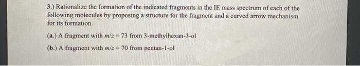 3.) Rationalize the formation of the indicated fragments in the IE mass spectrum of each of the
following molecules by proposing a structure for the fragment and a curved arrow mechanism
for its formation.
(a.) A fragment with m/z= 73 from 3-methylhexan-3-ol
(b.) A fragment with m/z - 70 from pentan-1-ol
