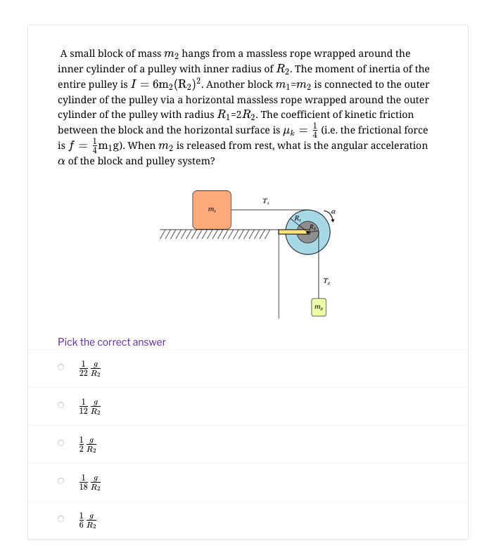 A small block of mass m2 hangs from a massless rope wrapped around the
inner cylinder of a pulley with inner radius of R2. The moment of inertia of the
entire pulley is I = 6m2(R2)?. Another block m1=m2 is connected to the outer
cylinder of the pulley via a horizontal massless rope wrapped around the outer
cylinder of the pulley with radius R1=2R2. The coefficient of kinetic friction
between the block and the horizontal surface is µz = (i.e. the frictional force
is f = mig). When m2 is released from rest, what is the angular acceleration
a of the block and pulley system?
т,
m,
T,
Pick the correct answer
22 R2
1 9
12 R2
1 g
R2
1 g
6 R2
