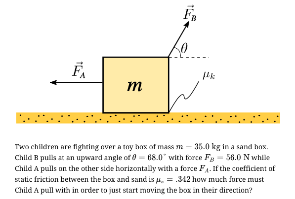 B
m
Two children are fighting over a toy box of mass m = 35.0 kg in a sand box.
Child B pulls at an upward angle of 0 = 68.0° with force FB = 56.0 N while
Child A pulls on the other side horizontally with a force F4. If the coefficient of
static friction between the box and sand is µ, = .342 how much force must
Child A pull with in order to just start moving the box in their direction?
