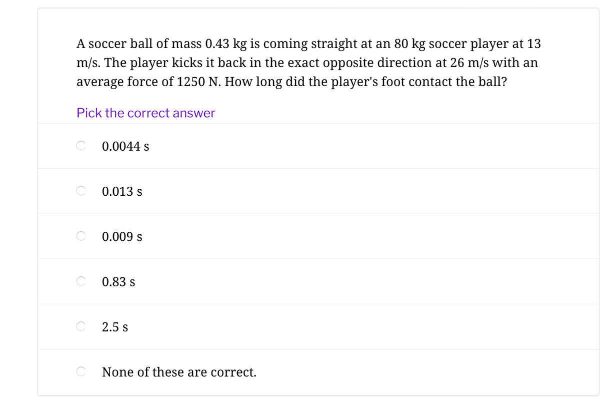 A soccer ball of mass 0.43 kg is coming straight at an 80 kg soccer player at 13
m/s. The player kicks it back in the exact opposite direction at 26 m/s with an
average force of 1250 N. How long did the player's foot contact the ball?
Pick the correct answer
0.0044 s
0.013 s
0.009 s
0.83 s
2.5 s
None of these are correct.
