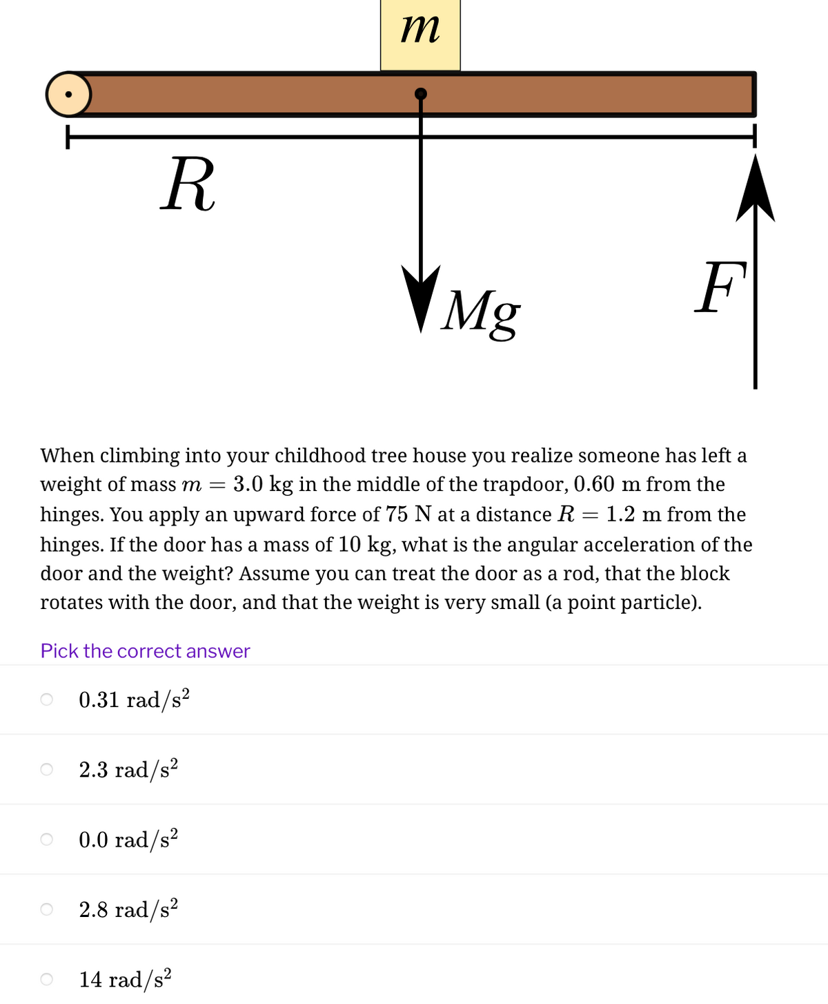 m
R
Mg
F
When climbing into your childhood tree house you realize someone has left a
weight of mass m =
3.0 kg in the middle of the trapdoor, 0.60 m from the
hinges. You apply an upward force of 75 N at a distance R
hinges. If the door has a mass of 10 kg, what is the angular acceleration of the
door and the weight? Assume you can treat the door as a rod, that the block
1.2 m from the
rotates with the door, and that the weight is very small (a point particle).
Pick the correct answer
0.31 rad/s?
2.3 rad/s?
0.0 rad/s?
2.8 rad/s?
14 rad/s?
