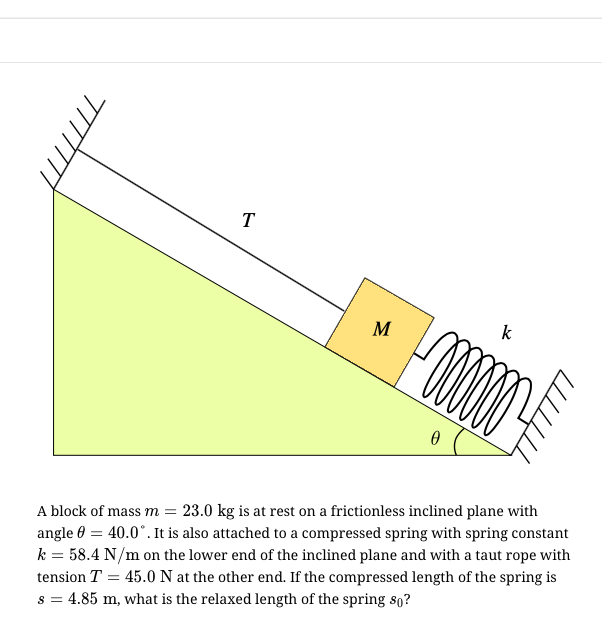 T
M
k
A block of mass m = 23.0 kg is at rest on a frictionless inclined plane with
angle 0 = 40.0°. It is also attached to a compressed spring with spring constant
k = 58.4 N/m on the lower end of the inclined plane and with a taut rope with
tension T = 45.0 N at the other end. If the compressed length of the spring is
s = 4.85 m, what is the relaxed length of the spring so?
TIT.
