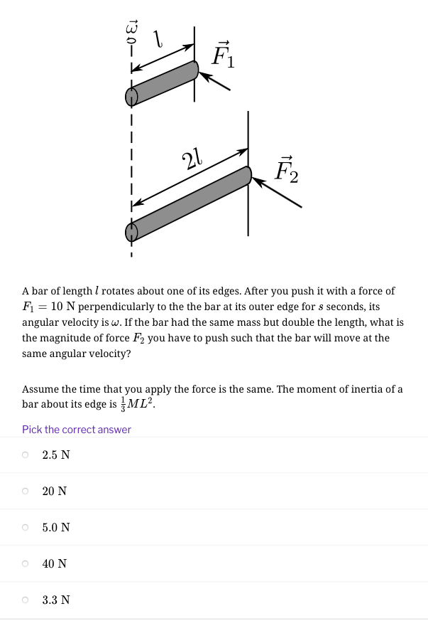 F1
21
A bar of length I rotates about one of its edges. After you push it with a force of
F = 10 N perpendicularly to the the bar at its outer edge for s seconds, its
angular velocity is w. If the bar had the same mass but double the length, what is
the magnitude of force F2 you have to push such that the bar will move at the
same angular velocity?
Assume the time that you apply the force is the same. The moment of inertia of a
bar about its edge is ML.
Pick the correct answer
O 2.5 N
20 N
5.0 N
40 Ν
3.3 N
130–
