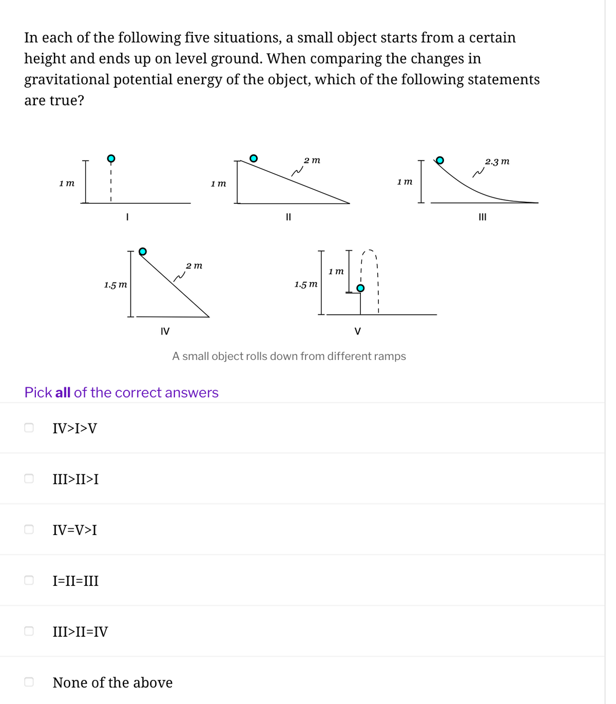 In each of the following five situations, a small object starts from a certain
height and ends up on level ground. When comparing the changes in
gravitational potential energy of the object, which of the following statements
are true?
2 т
2.3 m
1 т
1 т
1 т
|
II
II
2 m
1 m
1.5 т
1.5 т
IV
V
A small object rolls down from different ramps
Pick all of the correct answers
IV>I>V
III>II>I
IV=V>I
I=II=III
III>II=IV
None of the above
