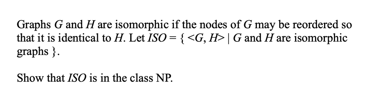 Graphs G and H are isomorphic if the nodes of G may be reordered so
that it is identical to H. Let ISO = { <G, H> | G and H are isomorphic
graphs}.
Show that ISO is in the class NP.