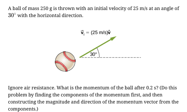 A ball of mass 250 g is thrown with an initial velocity of 25 m/s at an angle of
30° with the horizontal direction.
v, = (25 m/s)û
30°
Ignore air resistance. What is the momentum of the ball after 0.2 s? (Do this
problem by finding the components of the momentum first, and then
constructing the magnitude and direction of the momentum vector from the
components.)

