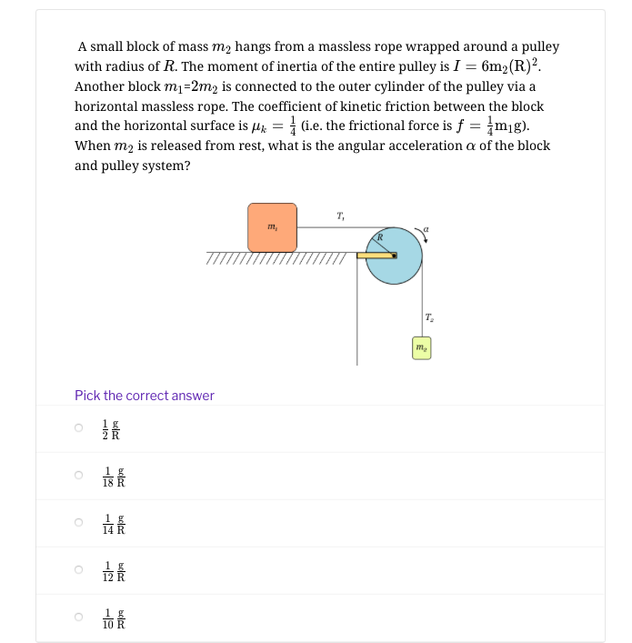 A small block of mass m2 hangs from a massless rope wrapped around a pulley
with radius of R. The moment of inertia of the entire pulley is I = 6m2(R)².
Another block m1=2m2 is connected to the outer cylinder of the pulley via a
horizontal massless rope. The coefficient of kinetic friction between the block
and the horizontal surface is µg = 1 (i.e. the frictional force is f = m1g).
When m2 is released from rest, what is the angular acceleration a of the block
and pulley system?
T,
m,
T.
m,
Pick the correct answer
最
1 g
18
1 g
10
