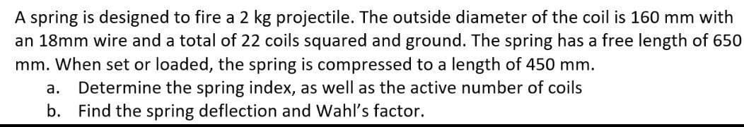 A spring is designed to fire a 2 kg projectile. The outside diameter of the coil is 160 mm with
an 18mm wire and a total of 22 coils squared and ground. The spring has a free length of 650
mm. When set or loaded, the spring is compressed to a length of 450 mm.
a. Determine the spring index, as well as the active number of coils
b. Find the spring deflection and Wahl's factor.