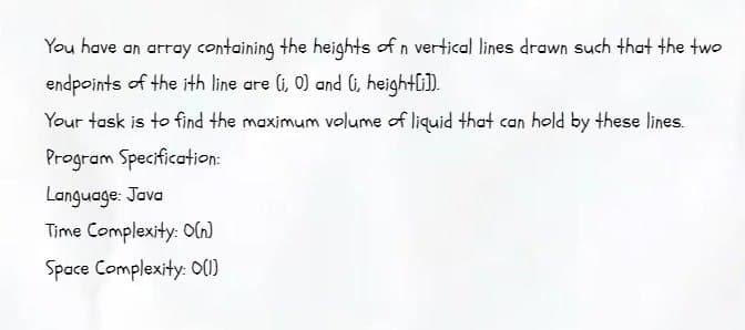 You have an array containing the heights of n vertical lines drawn such that the two
endpoints of the ith line are (i, 0) and (i, height[i]).
Your task is to find the maximum volume of liquid that can hold by these lines.
Program Specification:
Language: Java
Time Complexity: O(n)
Space Complexity: 0(1)