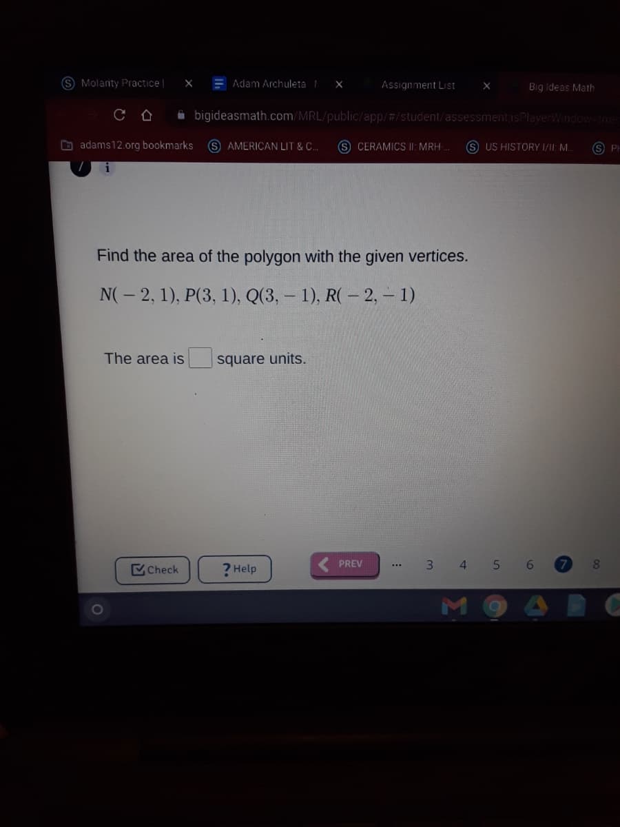 S Molarity Practice |
E Adam Archuleta
Assignment List
Big Ideas Math
i bigideasmath.com/MRL/public/app/#/student/assessment isPlayerWindow-rue
O adams12.org bookmarks
S AMERICAN LIT & C..
S CERAMICS |I: MRH-
S US HISTORY I/II: M.
Find the area of the polygon with the given vertices.
N(- 2, 1), P(3, 1), Q(3, – 1), R( – 2, – 1)
The area is
square units.
Check
? Help
PREV
3 4 5
8.
