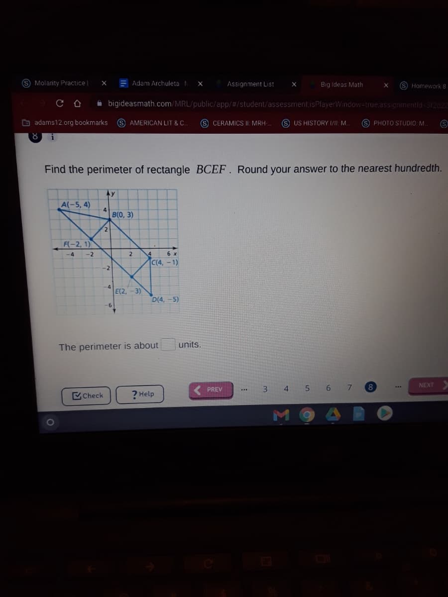 S Molarity Practice|
E Adam Archuleta
Assignment List
Big Ideas Math
S Homework 8
A bigideasmath.com/MRL/public/app/#/student/assessment,isPlayerWindow-true,assignmentid-312d22
O adams12.org bookmarks
S AMERICAN LIT & C.
S CERAMICS II: MRH
US HISTORY II: M.
S PHOTO STUDIO: M
Find the perimeter of rectangle BCEF. Round your answer to the nearest hundredth.
Ay
A(-5, 4)
4
B(0, 3)
2.
F(-2, 1)
-4 -2
6 x
C(4, -1)
-2
-3)
D(4, -5)
E(2.
9-
units.
The perimeter is about
NEXT
3 4
5 6
7.
..
PREV
Check
? Help
0O
