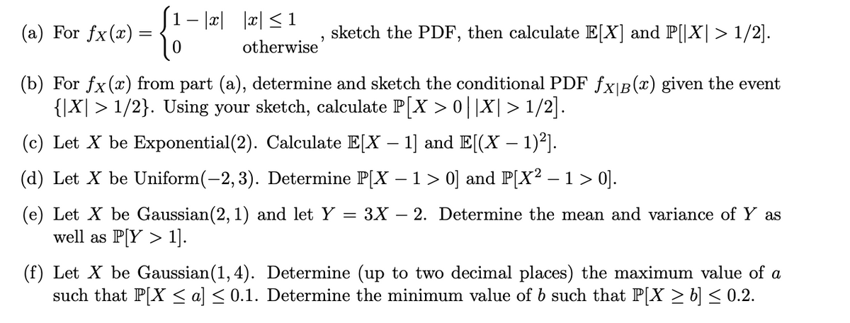 (a) For fx (x):
=
{}
1−|x| |x|≤1
otherwise'
sketch the PDF, then calculate E[X] and P[|X| > 1/2].
(b) For fx(x) from part (a), determine and sketch the conditional PDF fx|Â(x) given the event
{|X| > 1/2}. Using your sketch, calculate P[X > 0||X|>1/2].
(c) Let X be Exponential (2). Calculate E[X – 1] and E[(X − 1)²].
(d) Let X be Uniform(-2, 3). Determine P[X – 1 > 0] and P[X² – 1 > 0].
(e) Let X be Gaussian (2, 1) and let Y
well as P[Y > 1].
= 3X 2. Determine the mean and variance of Y as
(f) Let X be Gaussian (1,4). Determine (up to two decimal places) the maximum value of a
such that P[X ≤ a] ≤ 0.1. Determine the minimum value of b such that P[X ≥ b] ≤ 0.2.