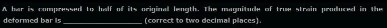 A bar is compressed to half of its original length. The magnitude of true strain produced in the
deformed bar is
(correct to two decimal places).
