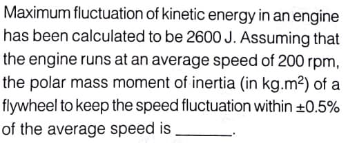 Maximum fluctuation of kinetic energy in an engine
has been calculated to be 2600 J. Assuming that
the engine runs at an average speed of 200 rpm,
the polar mass moment of inertia (in kg.m2) of a
flywheel to keep the speed fluctuation within +0.5%
of the average speed is
