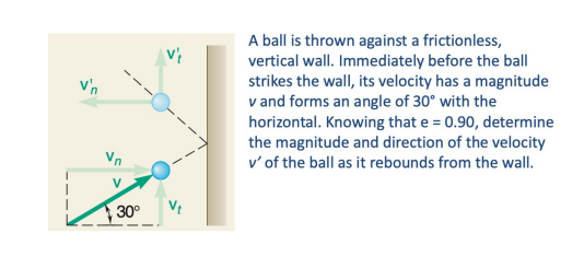 A ball is thrown against a frictionless,
vertical wall. Immediately before the ball
strikes the wall, its velocity has a magnitude
v and forms an angle of 30° with the
horizontal. Knowing that e = 0.90, determine
the magnitude and direction of the velocity
v' of the ball as it rebounds from the wall.
Vn
30°
