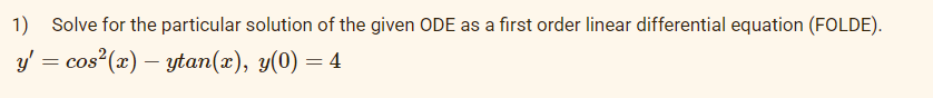 1) Solve for the particular solution of the given ODE as a first order linear differential equation (FOLDE).
y' = cos²(x) – ytan(x), y(0) = 4
