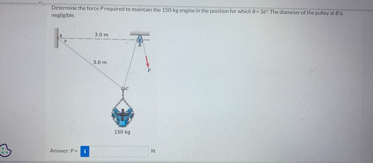 Determine the force P required to maintain the 150-kg engine in the position for which 0 = 36°. The diameter of the pulley at B is
negligible.
A
0
Answer: P = i
3.0 m
3.0 m
OC
150 kg
N