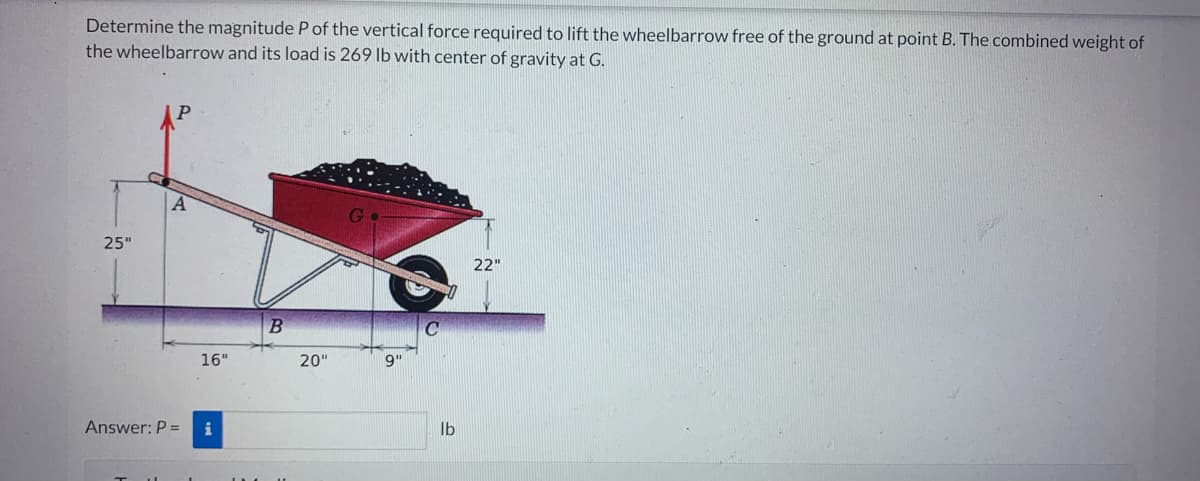 Determine the magnitude P of the vertical force required to lift the wheelbarrow free of the ground at point B. The combined weight of
the wheelbarrow and its load is 269 lb with center of gravity at G.
25"
A
Answer: P =
16"
B
20"
Go
9"
lb
22"