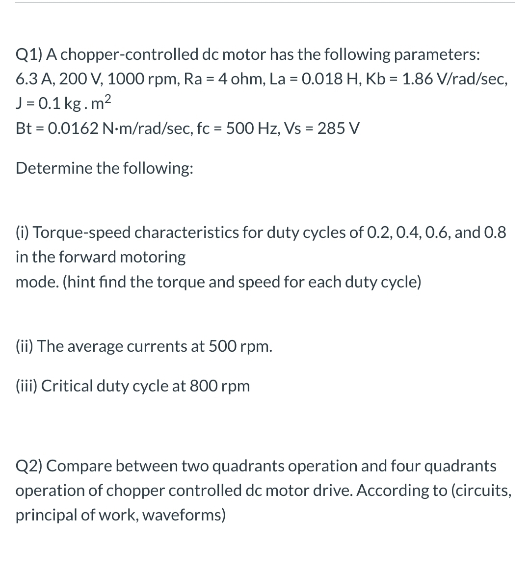 Q1) A chopper-controlled dc motor has the following parameters:
6.3 A, 200 V, 1000 rpm, Ra = 4 ohm, La = 0.018 H, Kb = 1.86 V/rad/sec,
J = 0.1 kg.m2
Bt = 0.0162 N-m/rad/sec, fc = 500 Hz, Vs = 285 V
Determine the following:
(i) Torque-speed characteristics for duty cycles of 0.2, 0.4, 0.6, and 0.8
in the forward motoring
mode. (hint find the torque and speed for each duty cycle)
(ii) The average currents at 500 rpm.
(iii) Critical duty cycle at 800 rpm
Q2) Compare between two quadrants operation and four quadrants
operation of chopper controlled dc motor drive. According to (circuits,
principal of work, waveforms)
