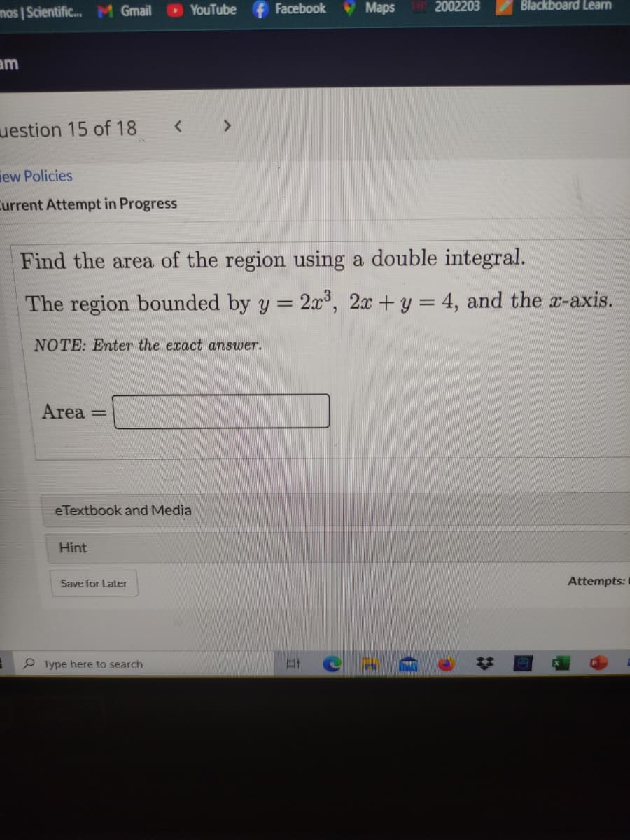 mos | Scientific. M Gmail
YouTube f Facebook
9 Maps
2002203
Blackboard Learn
am
uestion 15 of 18
iew Policies
Current Attempt in Progress
Find the area of the region using a double integral.
The region bounded by y = 2.x, 2x +y = 4, and the x-axis.
NOTE: Enter the eract answer.
Area
eTextbook and Media
Hint
Save for Later
Attempts:
Type here to search
23
