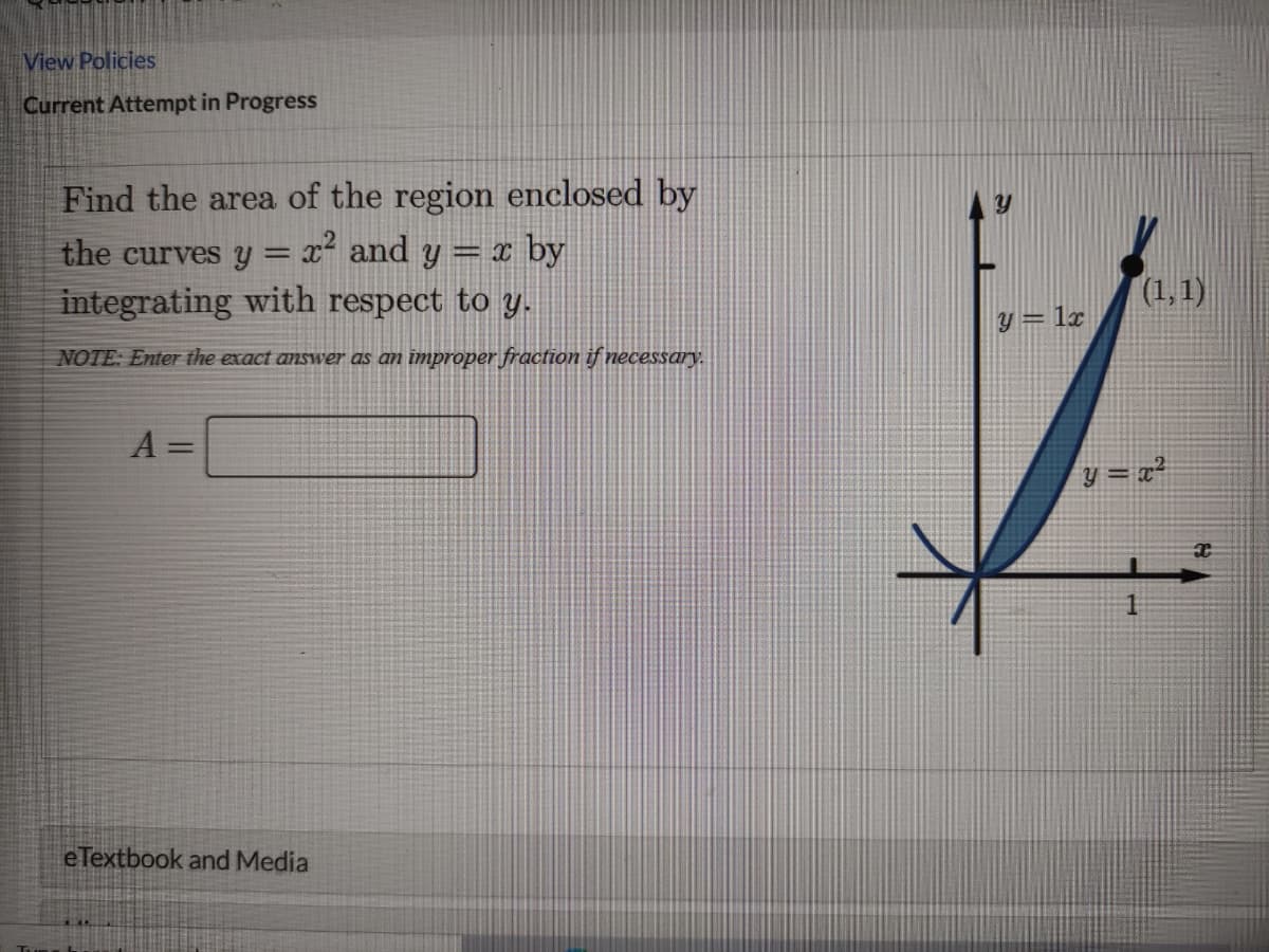 View Policies
Current Attempt in Progress
Find the area of the region enclosed by
the curves y = x² and y = x by
integrating with respect to y.
%3D
(1,1)
y = 1x
NOTE: Enter the exact answer as an improper fraction if necessary.
A =
y = x²
eTextbook and Media
