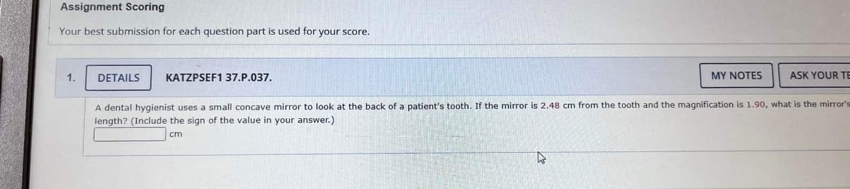 Assignment Scoring
Your best submission for each question part is used for your score.
1.
DETAILS
KATZPSEF1 37.P.037.
MY NOTES
ASK YOUR TE
A dental hygienist uses a small concave mirror to look at the back of a patient's tooth. If the mirror is 2.48 cm from the tooth and the magnification is 1.90, what is the mirror's
length? (Include the sign of the value in your answer.)
cm
