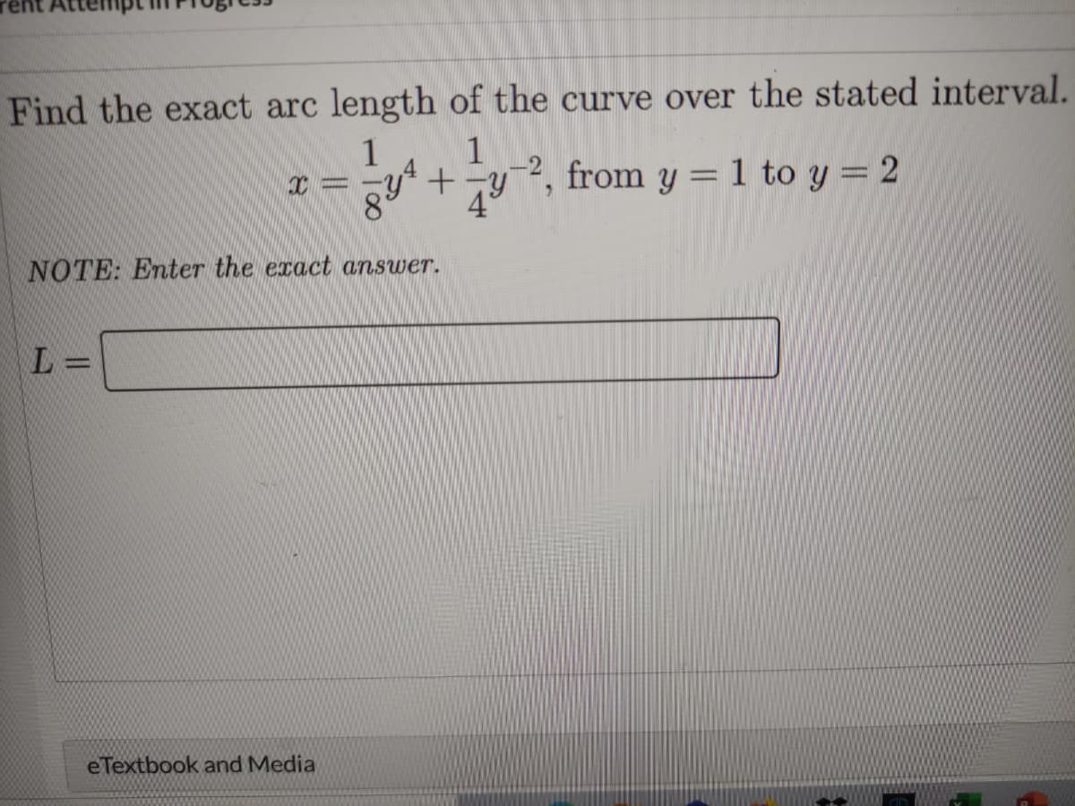 Find the exact arc length of the curve over the stated interval.
1
1
-
2, from y = 1 to y = 2
49
NOTE: Enter the exact answer.
L =
eTextbook and Media
