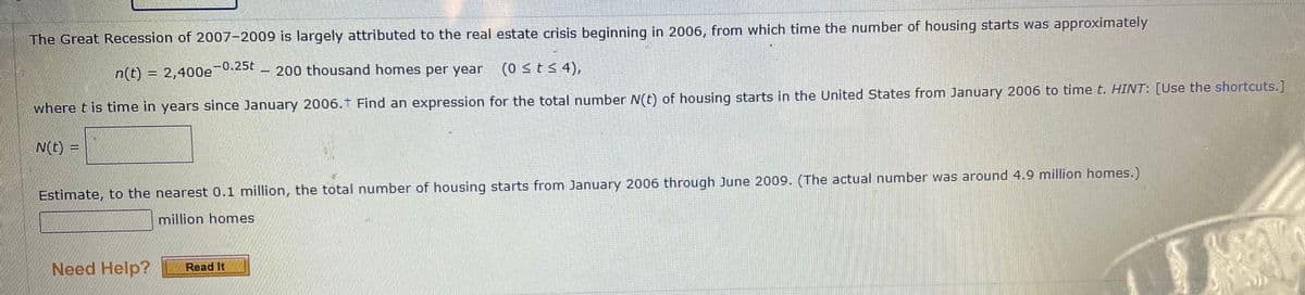 The Great Recession of 2007-2009 is largely attributed to the real estate crisis beginning in 2006, from which time the number of housing starts was approximately
200 thousand homes per year
(0 stS 4),
n(t) = 2,400e-0.25t
where t is time in years since January 2006.1 Find an expression for the total number N(t) of housing starts in the United States from January 2006 to time t. HINT: [Use the shortcuts.]
N(t) =
Estimate, to the nearest 0.1 million, the total number of housing starts from January 2006 through June 2009. (The actual number was around 4.9 million homes.)
million homes
Need Help?
Read It
