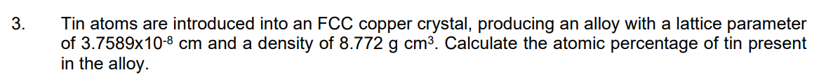 3.
Tin atoms are introduced into an FCC copper crystal, producing an alloy with a lattice parameter
of 3.7589x10-8 cm and a density of 8.772 g cm3. Calculate the atomic percentage of tin present
in the alloy.

