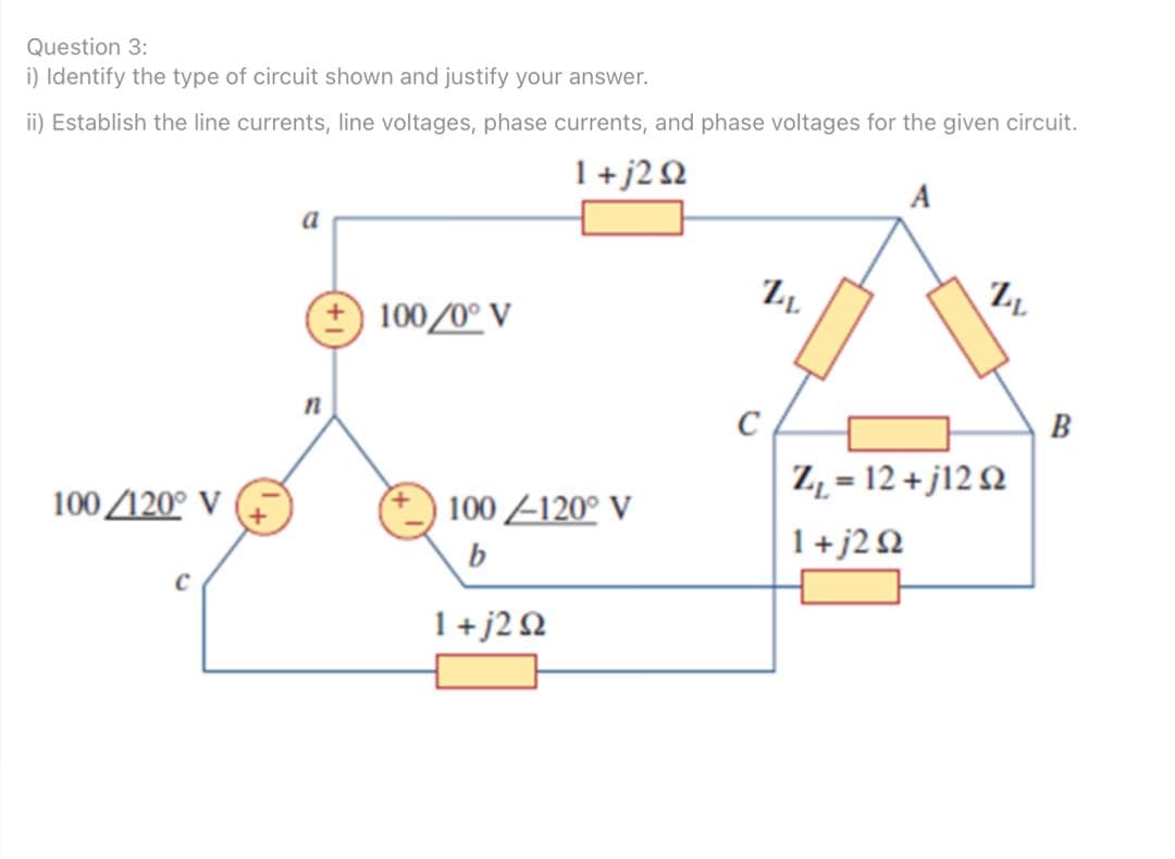 Question 3:
i) Identify the type of circuit shown and justify your answer.
ii) Establish the line currents, line voltages, phase currents, and phase voltages for the given circuit.
1+j2 Q
A
a
+ 100/0° V
C
B
Z, = 12 + j12 Q
100 120° V
100 -120° V
b
1+j2Q
1+j2Q
