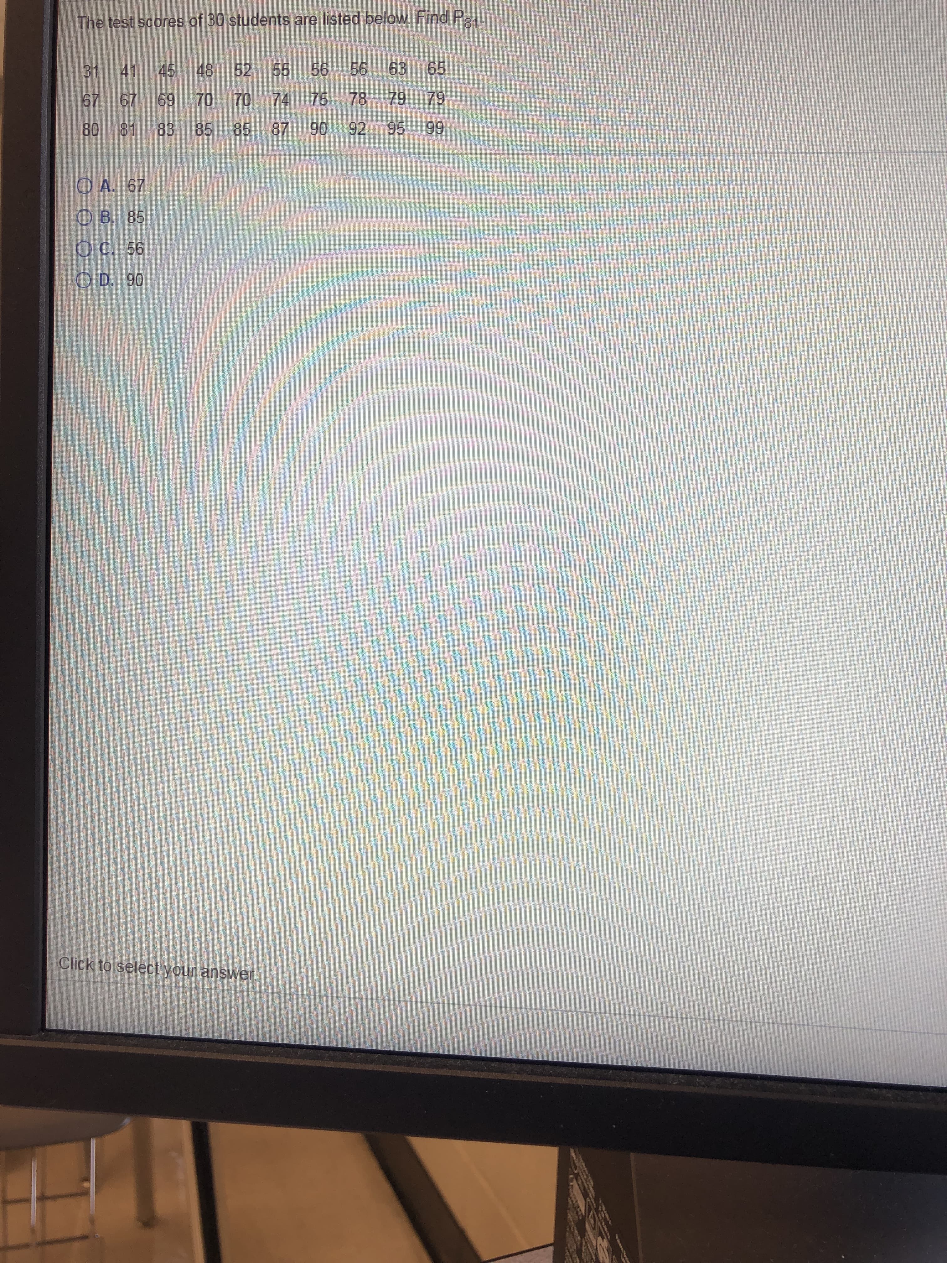 The test scores of 30 students are listed below. Find P81
31 41
45
48
52
55 56
56 63
65
67 67
69
70 70 74
75 78 79
79
80
81
83 85
85
87 90
92 95
99
O A. 67
O B. 85
ОС. 56
O D. 90
